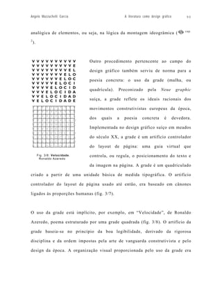 Angelo Mazzuchelli Garcia                           A literatura como design gráfico         90



                                                                                             cap.
analógica de elementos, ou seja, na lógica da montagem ideogrâmica (
2
    ).



                                 Outro procedimento pertencente ao campo do

                                 design gráfico também serviu de norma para a

                                 poesia concreta: o uso da grade (malha, ou

                                 quadrícula).   Preconizado        pela     Neue        graphic

                                 suíça, a grade reflete os ideais racionais dos

                                 movimentos construtivistas europeus da época,

                                 dos   quais    a   poesia      concreta       é       devedora.

                                 Implementada no design gráfico suíço em meados

                                 do século XX, a grade é um artifício controlador

                                 do layout de página: uma guia virtual que
         Fig. 3/8: Velocidade.   controla, ou regula, o posicionamento do texto e
          Ronaldo Azeredo

                                 da imagem na página. A grade é um quadriculado

criado a partir de uma unidade básica de medida tipográfica. O artifício

controlador do layout de página usado até então, era baseado em cânones

ligados às proporções humanas (fig. 3/7).



O uso da grade está implícito, por exemplo, em “Velocidade”, de Ronaldo

Azeredo, poema estruturado por uma grade quadrada (fig. 3/8). O artifício da

grade baseia-se no princípio da boa legibilidade, derivado da rigorosa

disciplina e da ordem impostas pela arte de vanguarda construtivista e pelo

design da época. A organização visual proporcionada pelo uso da grade era
 