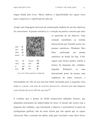 Angelo Mazzuchelli Garcia                         A literatura como design gráfico         92



língua falada pelo leitor. Muito embora, a figurabilidade dos signos torne

quase inequívoco o significado de cada um.



Atingir uma linguagem universal de comunicação também foi um dos objetivos

do concretismo. O poema semiótico é a variação da poética concreta que mais

                                              se aproxima de tal objetivo. Uma

                                              situação     semelhante         ao       sistema

                                              desenvolvido por Neurath ocorre nos

                                              poemas semióticos. Wlademir Dias

                                              Pino,      analisando          um        poema

                                              semiótico de Neide Sá (fig. 3/10),

                                              sugere uma leitura gráfica similar à

                                              leitura do diagrama dos soldados.

                                              Segundo        Wlademir,            se      num

      Fig. 3/10: Poema semiótico. Neide Sá.   determinado ponto do poema, uma

                                              seqüência      de    linha      verticais      é

interrompida em 10% de sua área por linhas inclinadas para a esquerda, seria

como se o poeta, sem usar de recursos discursivos, dissesse que uma máquina

está à frente da terra 10% de sua área 102.



É evidente que o poema de Neide proporciona múltiplas leituras, que

dependem unicamente da subjetividade do leitor. O mesmo não ocorre com o

diagrama dos soldados, cuja informação é objetiva e insofismável (a partir da

configuração gráfica); não há outra leitura que não aquela que os signos

inscrevem. Mas a estrutura de ambos, cada qual vinculada a uma chave léxica
 