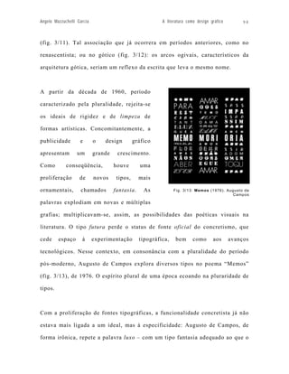 Angelo Mazzuchelli Garcia                                 A literatura como design gráfico        94



(fig. 3/11). Tal associação que já ocorrera em períodos anteriores, como no

renascentista; ou no gótico (fig. 3/12): os arcos ogivais, característicos da

arquitetura gótica, seriam um reflexo da escrita que leva o mesmo nome.



A partir da década de 1960, período

caracterizado pela pluralidade, rejeita-se

os ideais de rigidez e de limpeza de

formas artísticas. Concomitantemente, a

publicidade         e       o   design         gráfico

apresentam         um       grande    crescimento.

Como         conseqüência,           houve       uma

proliferação        de      novos     tipos,     mais

ornamentais,        chamados         fantasia.     As           Fig. 3/13: Memos (1976). Augusto de
                                                                                           Campos

palavras explodiam em novas e múltiplas

grafias; multiplicavam-se, assim, as possibilidades das poéticas visuais na

literatura. O tipo futura perde o status de fonte oficial do concretismo, que

cede     espaço      à      experimentação       tipográfica,   bem       como      aos      avanços

tecnológicos. Nesse contexto, em consonância com a pluralidade do período

pós-moderno, Augusto de Campos explora diversos tipos no poema “Memos”

(fig. 3/13), de 1976. O espírito plural de uma época ecoando na pluraridade de

tipos.



Com a proliferação de fontes tipográficas, a funcionalidade concretista já não

estava mais ligada a um ideal, mas à especificidade: Augusto de Campos, de

forma irônica, repete a palavra luxo – com um tipo fantasia adequado ao que o
 