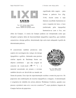 Angelo Mazzuchelli Garcia                                     A literatura como design gráfico         95



                                                              significado dela sugere – para

                                                              formar       a   palavra       lixo    (fig.

                                                              3/14).      Assim       como       o   tipo

                                                              fantasia escolhido harmoniza-se

                                                              com o requinte do luxo, o luxo
             Fig. 3/14: Acima: Luxo (1965).
                   Augusto de campos
           Abaixo: detalhe da tipologia usada.                (enfatizado         pela      tipografia)

                                                              harmoniza-se com o lixo, aos

olhos de Campos. A ironia de Campos poderia ser interpretada como que

dirigida à própria idéia de funcionalidade tipográfica específica, que também

caracteriza o design gráfico: determinado tipo seria mais adequado à grafia de

determinada palavra.



O    concretismo            também   promoveu           uma

espécie de reciclagem dos refugos do design

tipográfico e gráfico. Adotando uma postura

similar     àquela      de    Duchamp       frente      aos

objetos cotidianos – que deu origem ao
                                           cap.   1
conceito de ready-made (                              ) – o

material encontrado em jornais e revistas                                  Fig. 3/15: Psiu (1966).
                                                                            Augusto de Campos

também deveria ser devolvido ao mundo em

forma de poema. Esse tipo de experimentação recebeu o nome de popcreto. Os

popcretos são combinações de recortes tipográficos e imagens. A denominação

é originária do trabalho do artista plástico Waldemar Cordeiro, quando esse

passou a produzir uma arte concreta semântica 104, cujos produtos Augusto de

Campos batizou de popcretos.
 