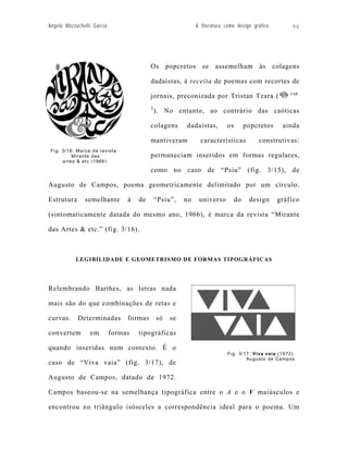 Angelo Mazzuchelli Garcia                                    A literatura como design gráfico        96




                                          Os popcretos se assemelham às colagens

                                          dadaístas, à receita de poemas com recortes de
                                                                                                     cap.
                                          jornais, preconizada por Tristan Tzara (
                                          2
                                              ). No entanto, ao contrário das caóticas

                                          colagens      dadaístas,        os        popcretos    ainda

                                          mantiveram           características          construtivas:
 Fig. 3/16: Marca da revista
          Mirante das                     permaneciam inseridos em formas regulares,
      artes & etc (1966)

                                          como no caso de “Psiu” (fig. 3/15), de

Augusto de Campos, poema geometricamente delimitado por um círculo.

Estrutura      semelhante        à   de       “Psiu”,   no    universo         do    design     gráfico

(sintomaticamente datada do mesmo ano, 1966), é marca da revista “Mirante

das Artes & etc.” (fig. 3/16).



           LEGIBILIDADE E GEOMETRISMO DE FORMAS TIPOGRÁFICAS




Relembrando Barthes, as letras nada

mais são do que combinações de retas e

curvas.     Determinadas         formas       só   se

convertem        em         formas   tipográficas

quando inseridas num contexto. É o
                                                                           Fig. 3/17: Viva vaia (1972).
                                                                                   Augusto de Campos
caso de “Viva vaia” (fig. 3/17), de

Augusto de Campos, datado de 1972.

Campos baseou-se na semelhança tipográfica entre o A e o V maiúsculos e

encontrou no triângulo isósceles a correspondência ideal para o poema. Um
 