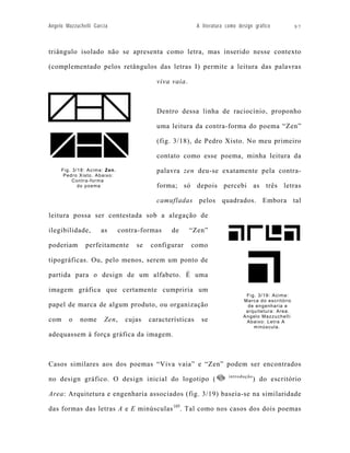 Angelo Mazzuchelli Garcia                                 A literatura como design gráfico          97



triângulo isolado não se apresenta como letra, mas inserido nesse contexto

(complementado pelos retângulos das letras I) permite a leitura das palavras

                                          viva vaia.



                                          Dentro dessa linha de raciocínio, proponho

                                          uma leitura da contra-forma do poema “Zen”

                                          (fig. 3/18), de Pedro Xisto. No meu primeiro

                                          contato como esse poema, minha leitura da
     Fig. 3/18: Acima: Zen.               palavra zen deu-se exatamente pela contra-
      Pedro Xisto. Abaixo:
          Contra-forma
            do poema                      forma; só depois percebi as três letras

                                          camufladas pelos quadrados. Embora tal

leitura possa ser contestada sob a alegação de

ilegibilidade,        as      contra-formas    de      “Zen”

poderiam       perfeitamente       se   configurar     como

tipográficas. Ou, pelo menos, serem um ponto de

partida para o design de um alfabeto. É uma

imagem gráfica que certamente cumpriria um
                                                                               Fig. 3/19: Acima:
                                                                              Marca do escritório
papel de marca de algum produto, ou organização                                 de engenharia e
                                                                               arquitetura: Area.
                                                                              Angelo Mazzuchelli
com     o    nome      Zen,     cujas   características     se                 Abaixo: Letra A
                                                                                  minúscula.
adequassem à força gráfica da imagem.



Casos similares aos dos poemas “Viva vaia” e “Zen” podem ser encontrados
                                                                       introdução
no design gráfico. O design inicial do logotipo (                                   ) do escritório

Area: Arquitetura e engenharia associados (fig. 3/19) baseia-se na similaridade

das formas das letras A e E minúsculas 105. Tal como nos casos dos dois poemas
 