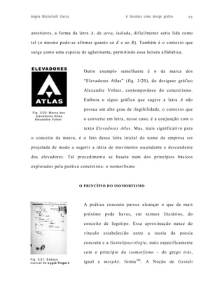 Angelo Mazzuchelli Garcia                           A literatura como design gráfico       98



anteriores, a forma da letra A, de area, isolada, dificilmente seria lida como

tal (o mesmo pode-se afirmar quanto ao E e ao R). Também é o contexto que

surge como uma espécie de aglutinante, permitindo essa leitura alfabética.



                             Outro     exemplo    semelhante      é    o   da    marca     dos

                             “Elevadores Atlas” (fig. 3/20), do designer gráfico

                             Alexandre Volner, contemporâneo do concretismo.

                             Embora o signo gráfico que sugere a letra A não

                             possua um alto grau de ilegibilidade, o contexto que
 Fig. 3/20: Marca dos
   elevadores Atlas.
  Alexandre Volner           o converte em letra, nesse caso, é a conjunção com o

                             texto Elevadores Atlas. Mas, mais significativo para

o conceito da marca, é o fato dessa letra inicial do nome da empresa ser

projetada de modo a sugerir a idéia de movimento ascendente e descendente

dos elevadores. Tal procedimento se baseia num dos princípios básicos

explorados pela poética concretista: o isomorfismo



                            O PRINCÍPIO DO ISOMORFISMO




                             A poética concreta parece alcançar o que de mais

                             próximo     pode    haver,    em     termos     literários,   do

                             conceito de logotipo. Essa aproximação nasce do

                             vínculo    estabelecido      entre   a    teoria     da   poesia

                             concreta e a Gestaltpsycologie, mais especificamente

                             com o princípio do isomorfismo – do grego isòs,
Fig. 3/21: Esboço
manual de Lygia fingers      igual e morphè, forma 106. A Noção de Gestalt
 