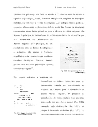 Angelo Mazzuchelli Garcia                                 A literatura como design gráfico       99



apareceu em psicologia no final do século XIX. Gestalt vem do alemão e

significa organização, forma, estrutura. Designa um conjunto de princípios,

métodos, experimentos e teorias psicológicas. A psicologia clássica partia de

sensações elementares, a Gestaltpsychologie parte das formas ou estruturas,

consideradas como dados primeiros: para a Gestalt, os fatos psíquicos são

formas. O princípio do isomorfismo foi elaborado no início do século XX , por

Max      Wertheimer,        na     Universidade    de

Berlim. Segundo esse princípio, há um

paralelismo entre as formas fisiológicas e

as   psíquicas:       não   apenas     o     fenômeno

psicológico seria estrutural, mas também o

correlato      fisiológico.      Portanto,    haveria

gestalt tanto no nível psicológico quanto

no nível fisiológico 107.
                                                                  Fig. 3/22: Esboço datilografado de
                                                                                      Lygia fingers


Em     termos       práticos,      a   presença    do

                                       isomorfismo na poética concretista pode ser

                                       demonstrada        através     do     procedimento        de

                                       Augusto de Campos para a composição do

                                       poema      “Lygia      fingers”.       O     processo     de

                                       consolidação do poema incluiu fases distintas:

                                       começando por um esboço manual (fig. 3/21),

                                       passando    pela     datilografia       (fig.    3/22),   até

                                       chegar à impressão definitiva (fig. 3/23). Há
Fig. 3/23: Lygia fingers (1953).
      Augusto de Campos                uma simultaneidade entre o desenvolvimento da
 