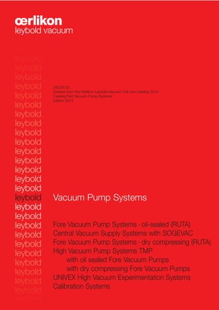 Vacuum Pump Systems
Fore Vacuum Pump Systems - oil-sealed (RUTA)
Central Vacuum Supply Systems with SOGEVAC
Fore Vacuum Pump Systems - dry compressing (RUTA)
High Vacuum Pump Systems TMP
with oil sealed Fore Vacuum Pumps
with dry compressing Fore Vacuum Pumps
UNIVEX High Vacuum Experimentation Systems
Calibration Systems
250.00.02
Excerpt from the Oerlikon Leybold Vacuum Full Line Catalog 2013
Catalog Part Vacuum Pump Systems
Edition 2013
 