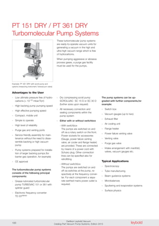 leyboldOerlikon Leybold Vacuum
Catalog Part Vacuum Pump Systems, Edition 2013100
PT 151 DRY / PT 361 DRY
Turbomolecular Pump Systems
Advantages to the User
- Low ultimate pressure free of hydro-
carbons (< 10-10 mbar/Torr)
- High backing pump pumping speed
- High effective pumping speed
- Compact, mobile unit
- Simple to operate
- High level of reliability
- Purge gas and venting ports
- Service friendly assembly for main-
tenance without the need to disas-
semble backing or high vacuum
pump
- Pump systems prepared for installa-
tion of larger backing pumps (for
barrier gas operation, for example)
- CE approval
The turbomolecular pump systems
consists of the following principal
components:
- Grease lubricated turbomolecular
pump TURBOVAC 151 or 361 with
splinter guard
- Electronic frequency converter
TD 20classic
- Dry compressing scroll pump
SCROLLVAC SC 15 D or SC 30 D
(further sizes upon request)
- All necessary connection and
sealing components within the
pump system
- Either with or without switchbox
- With switchbox
The pumps are switched on and
off via a rotary switch on the front.
Power sockets for accessories
(Gauge, power failure venting
valve, air cooler and flange heater)
are provided. These are connected
by means of a power cord with
Schuko plug. Other connection
lines can be specified also for
retrofitting
- Without switchbox
The pumps are switched on and
off via switches at the pump, re-
spectively at the frequency conver-
ter. For each component a sepa-
rate earthed mains power outlet is
required.
These turbomolecular pump systems
are ready-to-operate vacuum units for
generating a vacuum in the high and
ultra-high vacuum range which is free
of hydrocarbons.
When pumping aggressive or abrasive
process gases, a purge gas facility
must be used for the pumps.
Example: PT 361 DRY with scroll pump and
options (measuring instrument, forevacuum valve)
The pump systems can be up-
graded with further components,for
example:
- Switch box
- Vacuum gauges (up to two)
- Exhaust filter
- Air cooling unit
- Flange heater
- Power failure venting valve
- Venting valve
- Purge gas valve
- Intake arrangement with manifold,
valves, vacuum gauges etc.
Typical Applications
- Spectroscopy
- Tube manufacturing
- Beam guidance systems
- Microbalances
- Sputtering and evaporation systems
- Surface physics
 