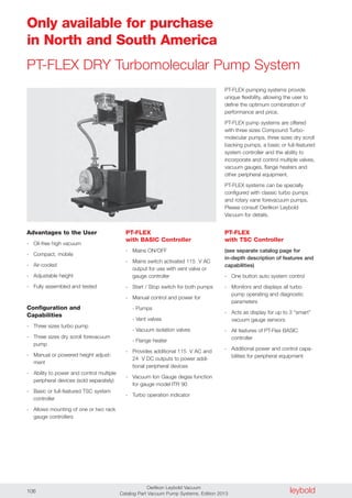 leyboldOerlikon Leybold Vacuum
Catalog Part Vacuum Pump Systems, Edition 2013106
PT-FLEX DRY Turbomolecular Pump System
PT-FLEX pumping systems provide
unique flexibility, allowing the user to
define the optimum combination of
performance and price.
PT-FLEX pump systems are offered
with three sizes Compound Turbo-
molecular pumps, three sizes dry scroll
backing pumps, a basic or full-featured
system controller and the ability to
incorporate and control multiple valves,
vacuum gauges, flange heaters and
other peripheral equipment.
PT-FLEX systems can be specially
configured with classic turbo pumps
and rotary vane forevacuum pumps.
Please consult Oerlikon Leybold
Vacuum for details.
Only available for purchase
in North and South America
PT-FLEX
with BASIC Controller
- Mains ON/OFF
- Mains switch activated 115 V AC
output for use with vent valve or
gauge controller
- Start / Stop switch for both pumps
- Manual control and power for
- Pumps
- Vent valves
- Vacuum isolation valves
- Flange heater
- Provides additional 115 V AC and
24 V DC outputs to power addi-
tional peripheral devices
- Vacuum Ion Gauge degas function
for gauge model ITR 90
- Turbo operation indicator
PT-FLEX
with TSC Controller
(see separate catalog page for
in-depth description of features and
capabilities)
- One button auto system control
- Monitors and displays all turbo
pump operating and diagnostic
parameters
- Acts as display for up to 3 “smart”
vacuum gauge sensors
- All features of PT-Flex BASIC
controller
- Additional power and control capa-
bilities for peripheral equipment
Advantages to the User
- Oil-free high vacuum
- Compact, mobile
- Air-cooled
- Adjustable height
- Fully assembled and tested
Configuration and
Capabilities
- Three sizes turbo pump
- Three sizes dry scroll forevacuum
pump
- Manual or powered height adjust-
ment
- Ability to power and control multiple
peripheral devices (sold separately)
- Basic or full-featured TSC system
controller
- Allows mounting of one or two rack
gauge controllers
 