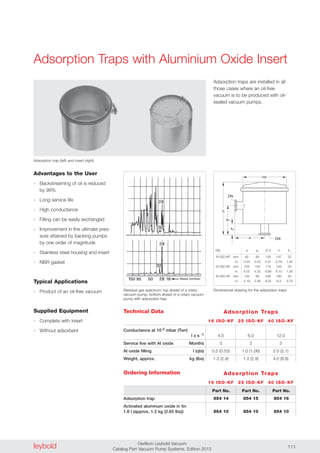 leybold Oerlikon Leybold Vacuum
Catalog Part Vacuum Pump Systems, Edition 2013 111
Adsorption Traps with Aluminium Oxide Insert
Adsorption traps are installed in all
those cases where an oil-free
vacuum is to be produced with oil-
sealed vacuum pumps.
Adsorption trap (left) and insert (right)
Ordering Information
Advantages to the User
- Backstreaming of oil is reduced
by 99%
- Long service life
- High conductance
- Filling can be easily exchanged
- Improvement in the ultimate pres-
sure attained by backing pumps
by one order of magnitude
- Stainless steel housing and insert
- NBR gasket
Typical Applications
- Product of an oil-free vacuum
Supplied Equipment
- Complete with insert
- Without adsorbent
d
1
DN
a
h
1h
DNa
Technical Data Adsorption Traps
16 ISO-KF 25 ISO-KF 40 ISO-KF
Conductance at 10-2 mbar (Torr)
l x s -1
Service live with Al oxide Months
Al oxide filling l (qts)
Weight, approx. kg (lbs)
4.0 6.0 12.0
3 3 3
0.5 (0.53) 1.0 (1.06) 2.0 (2.1)
1.3 (2.9) 1.3 (2.9) 4.0 (8.8)
Adsorption trap
Activated aluminum oxide in tin
1.6 l (approx. 1.2 kg (2.65 lbs))
Part No. Part No. Part No.
854 14 854 15 854 16
854 10 854 10 854 10
Residual gas spectrum; top ahead of a rotary
vacuum pump, bottom ahead of a rotary vacuum
pump with adsorption trap
Dimensional drawing for the adsorption traps
DN a a1 � d h h1
16 ISO-KF mm 82 82 135 147 32
in. 3.23 3.23 5.31 5.79 1.25
25 ISO-KF mm 102 102 175 155 33
in. 4.02 4.02 6.89 6.10 1.26
40 ISO-KF mm 132 65 235 160 20
in. 5.19 2.56 9.25 6.3 0.79
Adsorption Traps
16 ISO-KF 25 ISO-KF 40 ISO-KF
 