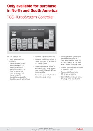 leyboldOerlikon Leybold Vacuum
Catalog Part Vacuum Pump Systems, Edition 2013112
Only available for purchase
in North and South America
TSC-TurboSystem Controller
The TSC controler will:
- Display all relevant turbo
information:
- Connected pump model
- Rotation frequency (Hz)
- Rotation speed (rpm)
- Bearing temperature (°C)
- Motor current (Amps)
- Motor temperature (°C)
- Supply voltage (V)
- Heatsink temperature (°C)
- Cumulative operating time (hours)
- Power the turbomolecular pump
- Power the fore/rough pump (up to
TRIVAC D 16 B or SCROLLVAC SC,
115 V single phase)
- Power and display up to three of
any manufacturer’s smart gauges
(must have 0 - 10 V or 4 - 20 mA
output capability)
- Provide degas capability for a hot-
cathode ion gauge sensor
- Power up to three system valves
(electropneumatic with 24 V DC
coils; electromagnetic valves on
request) – typically an inlet valve,
foreline valve and roughing valve
- Power a turbomolecular pump vent
or purge/vent valve
- Power an inlet flange heater
(CF flanged pumps only)
- Control the turbomolecular pump,
fore/rough pump and all valves
 