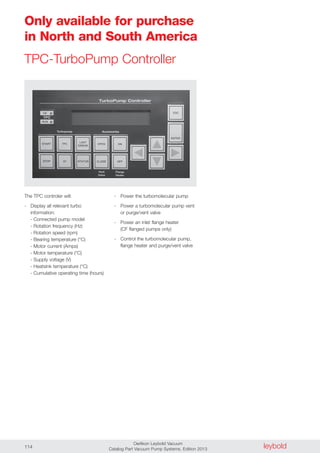 leyboldOerlikon Leybold Vacuum
Catalog Part Vacuum Pump Systems, Edition 2013114
Only available for purchase
in North and South America
TPC-TurboPump Controller
The TPC controler will:
- Display all relevant turbo
information:
- Connected pump model
- Rotation frequency (Hz)
- Rotation speed (rpm)
- Bearing temperature (°C)
- Motor current (Amps)
- Motor temperature (°C)
- Supply voltage (V)
- Heatsink temperature (°C)
- Cumulative operating time (hours)
- Power the turbomolecular pump
- Power a turbomolecular pump vent
or purge/vent valve
- Power an inlet flange heater
(CF flanged pumps only)
- Control the turbomolecular pump,
flange heater and purge/vent valve
 
