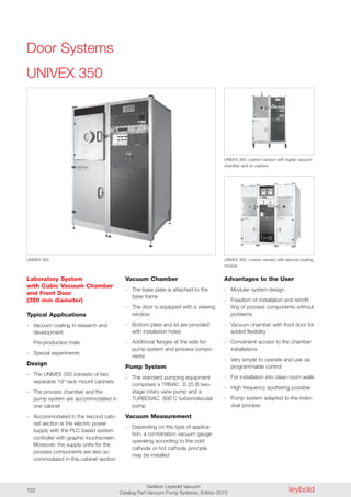 leyboldOerlikon Leybold Vacuum
Catalog Part Vacuum Pump Systems, Edition 2013122
UNIVEX 350
Laboratory System
with Cubic Vacuum Chamber
and Front Door
(350 mm diameter)
Typical Applications
- Vacuum coating in research and
development
Pre-production trials
- Special experiments
Design
- The UNIVEX 350 consists of two
separable 19" rack mount cabinets
- The process chamber and the
pump system are accommodated in
one cabinet
- Accommodated in the second cabi-
net section is the electric power
supply with the PLC based system
controller with graphic touchscreen.
Moreover, the supply units for the
process components are also ac-
commodated in this cabinet section
Advantages to the User
- Modular system design
- Freedom of installation and retrofit-
ting of process components without
problems
- Vacuum chamber with front door for
added flexibility
- Convenient access to the chamber
installations
- Very simple to operate and use via
programmable control
- For installation into clean-room walls
- High frequency sputtering possible
- Pump system adapted to the indivi-
dual process
UNIVEX 350
Vacuum Chamber
- The base plate is attached to the
base frame
- The door is equipped with a viewing
window
- Bottom plate and lid are provided
with installation holes
- Additional flanges at the side for
pump system and process compo-
nents
Pump System
- The standard pumping equipment
comprises a TRIVAC D 25 B two-
stage rotary vane pump and a
TURBOVAC 600 C turbomolecular
pump
Vacuum Measurement
- Depending on the type of applica-
tion, a combination vacuum gauge
operating according to the cold
cathode or hot cathode principle
may be installed
UNIVEX 350, custom version with higher vacuum
chamber and on castors
UNIVEX 350, custom version with second coating
module
Door Systems
 