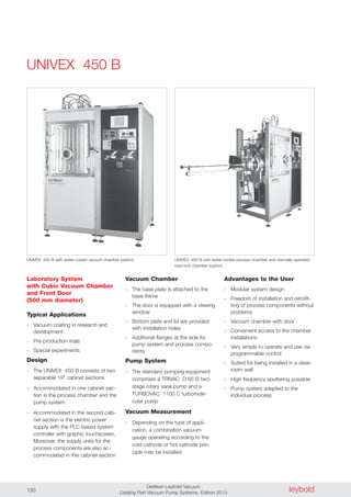 leyboldOerlikon Leybold Vacuum
Catalog Part Vacuum Pump Systems, Edition 2013130
UNIVEX 450 B
Laboratory System
with Cubic Vacuum Chamber
and Front Door
(500 mm diameter)
Typical Applications
- Vacuum coating in research and
development
- Pre-production trials
- Special experiments
Design
- The UNIVEX 450 B consists of two
separable 19" cabinet sections
- Accommodated in one cabinet sec-
tion is the process chamber and the
pump system
- Accommodated in the second cabi-
net section is the electric power
supply with the PLC based system
controller with graphic touchscreen.
Moreover, the supply units for the
process components are also ac-
commodated in this cabinet section
Advantages to the User
- Modular system design
- Freedom of installation and retrofit-
ting of process components without
problems
- Vacuum chamber with door
- Convenient access to the chamber
installations
- Very simple to operate and use via
programmable control
- Suited for being installed in a clean
room wall
- High frequency sputtering possible
- Pump system adapted to the
individual process
UNIVEX 450 B with water-cooled vacuum chamber (option)
Vacuum Chamber
- The base plate is attached to the
base frame
- The door is equipped with a viewing
window
- Bottom plate and lid are provided
with installation holes
- Additional flanges at the side for
pump system and process compo-
nents
Pump System
- The standard pumping equipment
comprises a TRIVAC D 65 B two-
stage rotary vane pump and a
TURBOVAC 1100 C turbomole-
cular pump
Vacuum Measurement
- Depending on the type of appli-
cation, a combination vacuum
gauge operating according to the
cold cathode or hot cathode prin-
ciple may be installed
UNIVEX 450 B with water-cooled process chamber and manually operated
load lock chamber (option)
 
