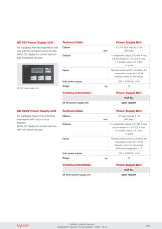leybold Oerlikon Leybold Vacuum
Catalog Part Vacuum Pump Systems, Edition 2013 139
Technical Data
Cabinet
mm
Outputs
Inputs
Main power supply
Weight kg
1/2 19" rack module, 3 HU
400 deep
1 x evaporator output, 5 V, 400 A max.
can be rewired to 10 V, 200 A max.
1 x shutter output, 24 V DC,
1 s pulse
Remote control unit for controlling the
evaporation power (0 to 10 V)
Remote control for the shutter
230 V, 50/60 Hz, 10 A
15
Ordering Information
AS 053 power supply unit
Part No.
upon request
AS 053 power supply unit
AS 053 Power Supply Unit
For supplying thermal evaporators and
one solenoid-actuated source shutter.
With LCD display for current read out
and membrane key pad.
AS 053/2 Power Supply Unit
For supplying power to two thermal
evaporators with vapor source
shutters.
With LCD display for current read out
and membrane key pad.
Power Supply Unit
Power Supply Unit
Technical Data
Cabinet
mm
Outputs
Inputs
Main power supply
Weight kg
19" rack module, 3 HU
400 deep
2 x evaporator output, 5 V, 400 A max.
can be rewired to 10 V, 200 A max.
2 x shutter output, 24 V DC,
1 s pulse
Remote control unit for controlling the
evaporation power (0 to 10 V)
Remote control for the shutter
Switchover evaporator 1 / 2
230 V, 50/60 Hz, 10 A
30
Ordering Information
AS 053/2 power supply unit
Part No.
upon request
Power Supply Unit
Power Supply Unit
 