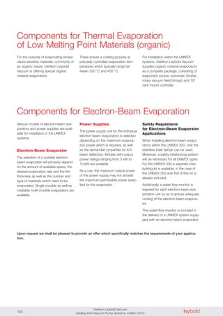 leyboldOerlikon Leybold Vacuum
Catalog Part Vacuum Pump Systems, Edition 2013140
For the purpose of evaporating tempe-
rature sensitive materials, commonly of
an organic nature, Oerlikon Leybold
Vacuum is offering special organic
material evaporators.
These ensure a coating process at
precisely controlled evaporation tem-
peratures which typically range be-
tween 200 °C and 400 °C.
Components for Thermal Evaporation
of Low Melting Point Materials (organic)
Various models of electron-beam eva-
porators and power supplies are avail-
able for installation in the UNIVEX
systems.
Electron-Beam Evaporator
The selection of a suitable electron-
beam evaporator will primarily depend
on the amount of available space, the
desired evaporation rate and the film
thickness as well as the number and
type of materials which need to be
evaporated. Single crucible as well as
rotatable multi-crucible evaporators are
available.
Power Supplies
The power supply unit for the individual
electron-beam evaporators is selected
depending on the maximum evapora-
tion power which is required, as well
as the demanded properties for X/Y
beam deflection. Models with output
power ratings ranging from 3 kW to
10 kW are available.
As a rule, the maximum output power
of the power supply may not exceed
the maximum permissible power speci-
fied for the evaporator.
Safety Regulations
for Electron-Beam Evaporator
Applications
When installing electron-beam evapo-
rators within the UNIVEX 300, only the
stainless steel bell jar can be used.
Moreover, a safety interlocking system
will be necessary for all UNIVEX types.
For the UNIVEX 300 a separate inter-
locking kit is available; in the case of
the UNIVEX 350 and 450 B this kit is
already included.
Additionally a water flow monitor is
required for each electron-beam eva-
poration unit so as to ensure adequate
cooling of the electron-beam evapora-
tor.
This water flow monitor is included in
the delivery of a UNIVEX system equip-
ped with an electron-beam evaporator.
Components for Electron-Beam Evaporation
Upon request we shall be pleased to provide an offer which specifically matches the requirements of your applica-
tion.
For installation within the UNIVEX
systems, Oerlikon Leybold Vacuum
supplies organic material evaporators
as a complete package, consisting of
evaporator source, automatic shutter,
rotary vacuum feed through and 19"
rack mount controller.
 