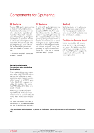 leybold Oerlikon Leybold Vacuum
Catalog Part Vacuum Pump Systems, Edition 2013 141
DC Sputtering
A variety of DC sputtering sources may
be fitted within all UNIVEX systems.
Their selection will depend on the size
of the substrate, the required target
material and the available installation
space. Circular planar sputtering sour-
ces of 50 mm to 200 mm in diameter
as well as various rectangular sources
are available. The power supply units
(providing an output power between
500 W and 3 kW) may be installed
within the UNIVEX 19" electrical cabi-
nets.
DC sputtering equipment is suited for
all UNIVEX systems.
RF Sputtering
A variety of RF sputtering sources may
be fitted within all UNIVEX systems
(exception: UNIVEX 300). Their selec-
tion will depend on the size of the sub-
strate, the required target material and
the available installation space. Circular
planar sputtering sources of 50 mm to
200 mm in diameter as well as various
rectangular sources together with the
necessary RF matching components
are available. The power supply units
(providing an output power between
150 W and 1.5 kW) may be installed
within the UNIVEX systems.
Gas Inlet
Sputtering sources can only be opera-
ted with a process gas present. For
this, manually operated variable leak
valves or automatically controlled mass
flow controllers are available.
Throttling the Pumping Speed
In order to protect the high vacuum
pump against the high process pres-
sure present during plasma operation,
and to reduce process gas consump-
tion, the UNIVEX systems are generally
equipped with a three position high
vacuum gate valves.
Components for Sputtering
Safety Regulations in
Connection with Sputtering
Applications
When installing electron-beam evapo-
rators within the UNIVEX 300, only the
stainless steel bell jar can be used.
Moreover, a safety interlocking system
will be necessary for all UNIVEX types.
For the UNIVEX 300 a separate inter-
locking kit is available; in the case of
the UNIVEX 350 and 450 B this kit is
already included.
Additionally a water flow monitor is
required for each electron-beam eva-
poration unit so as to ensure adequate
cooling of the electron-beam evapora-
tor.
This water flow monitor is included in
the delivery of a UNIVEX system equip-
ped with an electron-beam evaporator.
Upon request we shall be pleased to provide an offer which specifically matches the requirements of your applica-
tion.
 