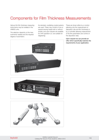 leybold Oerlikon Leybold Vacuum
Catalog Part Vacuum Pump Systems, Edition 2013 143
Components for Film Thickness Measurements
Various thin film thickness measuring
instruments may be installed in the
UNIVEX units.
The selection depends on the mea-
surements needed and the required
degree of automation.
As standard, oscillating crystal systems
are used. These may consist of one or
several sensing heads with or without
shutter, and upon request are available
for UHV operation (i.e. are suitable for
degassing).
These are driven either by a monitor
(allowing only the measurement of
deposition rate and film thickness) or
by a controller (allowing measurement
of the film parameters and control of
the deposition rate).
Upon request we can provide an
offer which specifically matches the
requirements of your application.
 