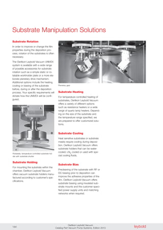 leyboldOerlikon Leybold Vacuum
Catalog Part Vacuum Pump Systems, Edition 2013144
Substrate Rotation
In order to improve or change the film
properties during the deposition pro-
cess, rotation of the substrates is often
necessary.
The Oerlikon Leybold Vacuum UNIVEX
system is available with a wide range
of possible accessories for substrate
rotation such as a simple static or ro-
tatable workholder plate or a more ela-
borate planetary drive mechanism.
Additional options include the heating,
cooling or biasing of the substrate
before, during or after the deposition
process. Your specific requirements will
dictate how the UNIVEX will be confi-
gured.
Substrate Manipulation Solutions
Planetary gear
Substrate Holding
For mounting the substrate within the
chamber, Oerlikon Leybold Vacuum
offers vacuum substrate holders manu-
factured according to customer’s spe-
cifications.
Rotatable, temperature controlled substrate hol-
der with substrate shutter
Substrate Heating
For temperature controlled heating of
substrates, Oerlikon Leybold Vacuum
offers a variety of different options
such as resistance heaters or a wide
range of quartz lamp heaters. Depend-
ing on the size of the substrate and
the temperature range specified, we
are prepared to offer customized solu-
tions.
Substrate Cooling
Heat sensitive substrates or substrate
masks require cooling during deposi-
tion. Oerlikon Leybold Vacuum offers
substrate holders that can be water-
cooled, LN2 cooled or used with spe-
cial cooling fluids.
Substrate Bias
Precleaning of the substrate with RF or
DC biasing prior to deposition can
improve the adhesive properties of the
film. Oerlikon Leybold Vacuum offers
substrate biasing using insulated sub-
strate mounts and the customer speci-
fied power supply units and matching
networks when required.
 