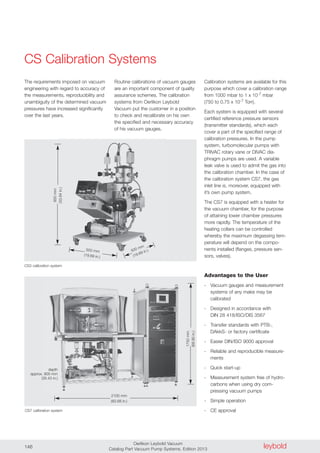 leyboldOerlikon Leybold Vacuum
Catalog Part Vacuum Pump Systems, Edition 2013146
CS Calibration Systems
The requirements imposed on vacuum
engineering with regard to accuracy of
the measurements, reproducibility and
unambiguity of the determined vacuum
pressures have increased significantly
over the last years.
500 mm
(19.69 in.)
500 mm
(19.69 in.)
850mm
(33.64in.)
2100 mm
(82.68 in.)
1750mm
(68.90in.)
CS7 calibration system
CS3 calibration system
Routine calibrations of vacuum gauges
are an important component of quality
assurance schemes. The calibration
systems from Oerlikon Leybold
Vacuum put the customer in a position
to check and recalibrate on his own
the specified and necessary accuracy
of his vacuum gauges.
Calibration systems are available for this
purpose which cover a calibration range
from 1000 mbar to 1 x 10-7 mbar
(750 to 0.75 x 10-7 Torr).
Each system is equipped with several
certified reference pressure sensors
(transmitter standards), which each
cover a part of the specified range of
calibration pressures. In the pump
system, turbomolecular pumps with
TRIVAC rotary vane or DIVAC dia-
phragm pumps are used. A variable
leak valve is used to admit the gas into
the calibration chamber. In the case of
the calibration system CS7, the gas
inlet line is, moreover, equipped with
it’s own pump system.
The CS7 is equipped with a heater for
the vacuum chamber, for the purpose
of attaining lower chamber pressures
more rapidly. The temperature of the
heating collars can be controlled
whereby the maximum degassing tem-
perature will depend on the compo-
nents installed (flanges, pressure sen-
sors, valves).
Advantages to the User
- Vacuum gauges and measurement
systems of any make may be
calibrated
- Designed in accordance with
DIN 28 418/ISO/DIS 3567
- Transfer standards with PTB-,
DAkkS- or factory certificate
- Easier DIN/ISO 9000 approval
- Reliable and reproducible measure-
ments
- Quick start-up
- Measurement system free of hydro-
carbons when using dry com-
pressing vacuum pumps
- Simple operation
- CE approval
depth
approx. 900 mm
(35.43 in.)
 