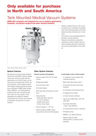 leyboldOerlikon Leybold Vacuum
Catalog Part Vacuum Pump Systems, Edition 201340
Only available for purchase
in North and South America
Tank Mounted Medical Vacuum Systems
Local duplex motor control center:
- 2x magnetic motor starters with
overload protection
- Main fused disconnect switch
- 2x through the door disconnect
switches
- 2x individual control transformers
- 2x elapsed time meters
- 2x hand-off-auto switches
- Lag pump audible alarm with indi-
cator light
- Automatic alternation
- Lead / Lag operation
- 2x dual set-point vacuum switches
- Emergency stop
- NEMA12, UL listed enclosure
- System wired for either
208/230/460 V, 3 phase, 60 Hz
operation
NFPA 99C compliant and designed for use in medical applications -
hospitals, out-patient surgical and other medical facilities
Tank mounted medical vacuum system
System Features
Key features for these duplex systems
include two SOGEVAC series oil sealed
rotary vane vacuum pumps with dis-
placements up to 69 cfm each, an ulti-
mate vacuum of better than 29.95" Hg,
and automatic oil recirculation system
with integral coalescing exhaust demis-
ters as standard. ASME rated receiver
tanks, NEMA12 / UL listed electrical
enclosure and inter-connecting hard-
ware. Each turn-key system is fully
assembled and tested at Oerlikon
Leybold Vacuum’s factory and includes
an operation manual and 12 month
waranty.
Other System Features
Vacuum pumps and systems:
- Direct-coupled TEFC, IP 55 rated
motors
- Integral gas ballast
- Anti suck back valve
- Air-cooled design
- NPT type inlet and exhaust connec-
tions
- Inlet protection
- particulate filters rated for
10 micron retention
- Isolation ball valves
- Pump check valves
- Vacuum gauge, 0 - 30" Hg
- Vertical receiver, ASME coded,
manual drain valve and tank bypass
Oerlikon Leybold Vacuum tank mount-
ed systems are completely assembled
with interconnecting piping, are factory
tested and leak-checked prior to ship-
ment.
Some items may be disassembled for
protection during shipment.
Required mechanical re-assembly
requirements will be clearly noted, as
well as needed electrical connections,
and are the responsibility of the instal-
ler.
 