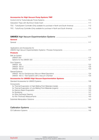 Accessories for High Vacuum Pump Systems TMP
Control Unit for Turbomolecular Pump Systems . . . . . . . . . . . . . . . . . . . . . . . . . . . . . . . . . . . . . . . . . . . . . . . 110
Adsorption Traps with Aluminium Oxide Insert . . . . . . . . . . . . . . . . . . . . . . . . . . . . . . . . . . . . . . . . . . . . . . . . 111
TSC - TurboSystem Controller (Only available for purchase in North and South America) . . . . . . . . . . . . . . . 112
TPC - TurboPump Controller (Only available for purchase in North and South America) . . . . . . . . . . . . . . . . 114
UNIVEX High Vacuum Experimentation Systems . . . . . . . . . . . . . . . . . . . . . . . . . . . . 117
General
General . . . . . . . . . . . . . . . . . . . . . . . . . . . . . . . . . . . . . . . . . . . . . . . . . . . . . . . . . . . . . . . . . . . . . . . . . . . . . 117
Applications and Accessories for
UNIVEX High Vacuum Experimentiation Systems / Process Components . . . . . . . . . . . . . . . . . . . . . . . . . . . 117
Products
Bell Jar System
UNIVEX 300 . . . . . . . . . . . . . . . . . . . . . . . . . . . . . . . . . . . . . . . . . . . . . . . . . . . . . . . . . . . . . . . . . . . . . . . 118
Options for the UNIVEX 300 . . . . . . . . . . . . . . . . . . . . . . . . . . . . . . . . . . . . . . . . . . . . . . . . . . . . . . . . . . . 121
Door Systems
UNIVEX 350 . . . . . . . . . . . . . . . . . . . . . . . . . . . . . . . . . . . . . . . . . . . . . . . . . . . . . . . . . . . . . . . . . . . . . . 122
UNIVEX 350 G . . . . . . . . . . . . . . . . . . . . . . . . . . . . . . . . . . . . . . . . . . . . . . . . . . . . . . . . . . . . . . . . . . . . . 126
UNIVEX 450 B . . . . . . . . . . . . . . . . . . . . . . . . . . . . . . . . . . . . . . . . . . . . . . . . . . . . . . . . . . . . . . . . . . . . . 130
Special Systems
UNIVEX 450 for Dactyloscopy (Vacuum Metal Deposition) . . . . . . . . . . . . . . . . . . . . . . . . . . . . . . . . . . . . 134
UNIVEX 450 C / Test Systems with a Vacuum Chamber . . . . . . . . . . . . . . . . . . . . . . . . . . . . . . . . . . . . . 135
Accessories for UNIVEX High Vacuum Experimentation Systems
Standard Accessories for UNIVEX Systems . . . . . . . . . . . . . . . . . . . . . . . . . . . . . . . . . . . . . . . . . . . . . . . . . . 136
Components
for Thermal Evaporation of High Melting Point Materials (metals) . . . . . . . . . . . . . . . . . . . . . . . . . . . . . . . . 138
for Thermal Evaporation of Low Melting Point Materials (organic) . . . . . . . . . . . . . . . . . . . . . . . . . . . . . . . 140
for Electron-Beam Evaporation . . . . . . . . . . . . . . . . . . . . . . . . . . . . . . . . . . . . . . . . . . . . . . . . . . . . . . . . . 140
for Sputtering . . . . . . . . . . . . . . . . . . . . . . . . . . . . . . . . . . . . . . . . . . . . . . . . . . . . . . . . . . . . . . . . . . . . . . . 141
for Glow Discharge Cleaning . . . . . . . . . . . . . . . . . . . . . . . . . . . . . . . . . . . . . . . . . . . . . . . . . . . . . . . . . . . 142
for Film Thickness Measurements . . . . . . . . . . . . . . . . . . . . . . . . . . . . . . . . . . . . . . . . . . . . . . . . . . . . . . . 143
Substrate Manipulation Solutions . . . . . . . . . . . . . . . . . . . . . . . . . . . . . . . . . . . . . . . . . . . . . . . . . . . . . . . . . 144
Calibration Systems . . . . . . . . . . . . . . . . . . . . . . . . . . . . . . . . . . . . . . . . . . . . . . . . . . . . 146
CS Calibration Systems . . . . . . . . . . . . . . . . . . . . . . . . . . . . . . . . . . . . . . . . . . . . . . . . . . . . . . . . . . . . . . . . 146
leybold Oerlikon Leybold Vacuum
Catalog Part Vacuum Pump Systems, Edition 2013 5
 