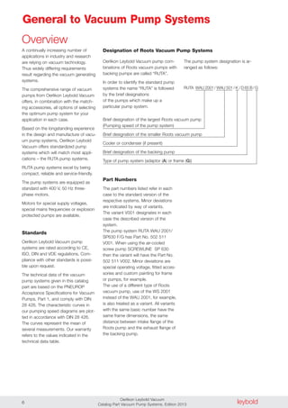 leyboldOerlikon Leybold Vacuum
Catalog Part Vacuum Pump Systems, Edition 20136
General to Vacuum Pump Systems
RUTA WAU 2001/ WAU 501/ K /D 65 B/G
A continually increasing number of
applications in industry and research
are relying on vacuum technology.
Thus widely differing requirements
result regarding the vacuum generating
systems.
The comprehensive range of vacuum
pumps from Oerlikon Leybold Vacuum
offers, in combination with the match-
ing accessories, all options of selecting
the optimum pump system for your
application in each case.
Based on the longstanding experience
in the design and manufacture of vacu-
um pump systems, Oerlikon Leybold
Vacuum offers standardized pump
systems which will match most appli-
cations – the RUTA pump systems.
RUTA pump systems excel by being
compact, reliable and service-friendly.
The pump systems are equipped as
standard with 400 V, 50 Hz three-
phase motors.
Motors for special supply voltages,
special mains frequencies or explosion
protected pumps are available.
Standards
Oerlikon Leybold Vacuum pump
systems are rated according to CE,
ISO, DIN and VDE regulations. Com-
pliance with other standards is possi-
ble upon request.
The technical data of the vacuum
pump systems given in this catalog
part are based on the PNEUROP
Acceptance Specifications for Vacuum
Pumps, Part 1, and comply with DIN
28 426. The characteristic curves in
our pumping speed diagrams are plot-
ted in accordance with DIN 28 426.
The curves represent the mean of
several measurements. Our warranty
refers to the values indicated in the
technical data table.
Designation of Roots Vacuum Pump Systems
Oerlikon Leybold Vacuum pump com-
binations of Roots vacuum pumps with
backing pumps are called “RUTA”.
In order to identify the standard pump
systems the name “RUTA” is followed
by the brief designations
of the pumps which make up a
particular pump system.
Brief designation of the largest Roots vacuum pump
(Pumping speed of the pump system)
Brief designation of the smaller Roots vacuum pump
Cooler or condenser (if present)
Brief designation of the backing pump
Type of pump system (adaptor (A) or frame (G))
The pump system designation is ar-
ranged as follows:
Overview
Part Numbers
The part numbers listed refer in each
case to the standard version of the
respective systems. Minor deviations
are indicated by way of variants.
The variant V001 designates in each
case the described version of the
system.
The pump system RUTA WAU 2001/
SP630 F/G has Part No. 502 511
V001. When using the air-cooled
screw pump SCREWLINE SP 630
then the variant will have the Part No.
502 511 V002. Minor deviations are
special operating voltage, fitted acces-
sories and custom painting for frame
or pumps, for example.
The use of a different type of Roots
vacuum pump, use of the WS 2001
instead of the WAU 2001, for example,
is also treated as a variant. All variants
with the same basic number have the
same frame dimensions, the same
distance between intake flange of the
Roots pump and the exhaust flange of
the backing pump.
 