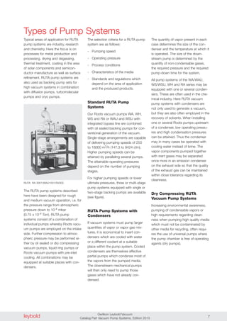 leybold Oerlikon Leybold Vacuum
Catalog Part Vacuum Pump Systems, Edition 2013 7
Typical areas of application for RUTA
pump systems are industry, research
and chemistry. Here the focus is on
processes for metal production and
processing, drying and degassing,
thermal treatment, coating in the area
of solar components and semicon-
ductor manufacture as well as surface
refinement. RUTA pump systems are
also used as backing pump sets for
high vacuum systems in combination
with diffusion pumps, turbomolecular
pumps and cryo pumps.
The quantity of vapor present in each
case determines the size of the con-
denser and the temperature at which it
is operated. The size of the down-
stream pump is determined by the
quantity of non-condensable gases,
the required pressure and the required
pump-down time for the system.
All pump systems of the WA/WAU,
WS/WSU, WH and RA series may be
equipped with one or several conden-
sers. These are often used in the che-
mical industry. Here RUTA vacuum
pump systems with condensers are
not only used to generate a vacuum,
but they are also often employed in the
recovery of solvents. When installing
one or several Roots pumps upstream
of a condenser, low operating pressu-
res and high condensation pressures
can be attained. Thus the condenser
may in many cases be operated with
cooling water instead of brine. The
vapor components pumped together
with inert gases may be separated
once more in an emission condenser
on the exhaust side so that the quality
of the exhaust gas can be maintained
within close tolerance regarding its
cleanness.
Dry Compressing RUTA
Vacuum Pump Systems
Increasing environmental awareness,
pumping of condensable vapors or
high requirements regarding clean-
ness when pumping high quality media
which must not be contaminated by
other media for recycling, often requi-
res the use of universal pumps where
the pump chamber is free of operating
agents (dry pumps).
RUTA RA 3001/WAU1001/SV300
The selection criteria for a RUTA pump
system are as follows:
- Pumping speed
- Operating pressure
- Process conditions
- Characteristics of the media
- Standards and regulations which
depend on the area of application
and the produced products.
Standard RUTA Pump
Systems
Our Roots vacuum pumps WA, WH,
WS and RA or WAU and WSU with
integrated bypass line are combined
with oil sealed backing pumps for con-
ventional generation of the vacuum.
Single-stage arrangements are capable
of delivering pumping speeds of 250
to 16000 m3/h (147.3 to 9424 cfm).
Higher pumping speeds can be
attained by paralleling several pumps.
The attainable operating pressures
depend on the number of pumping
stages.
For higher pumping speeds or lower
ultimate pressures, three or multi-stage
pump systems equipped with single or
two-stage backing pumps are available
(see figure).
RUTA Pump Systems with
Condensers
If vacuum systems must pump larger
quantities of vapor or vapor gas mix-
tures, it is economical to insert con-
densers which are cooled with water
or a different coolant at a suitable
place within the pump system. Cooled
condensers are themselves effective
partial pumps which condense most of
the vapors from the pumped media.
The downstream mechanical pumps
will then only need to pump those
gases which have not already con-
densed.
The RUTA pump systems described
here have been designed for rough
and medium vacuum operation, i.e. for
the pressure range from atmospheric
pressure down to 10-4 mbar
(0.75 x 10-4 Torr). RUTA pump
systems consist of a combination of
individual pumps whereby Roots vacu-
um pumps are employed on the intake
side. Further compression to atmos-
pheric pressure may be performed ei-
ther by oil sealed or dry compressing
vacuum pumps, liquid ring pumps or
Roots vacuum pumps with pre-inlet
cooling. All combinations may be
equipped at suitable places with con-
densers.
Types of Pump Systems
 