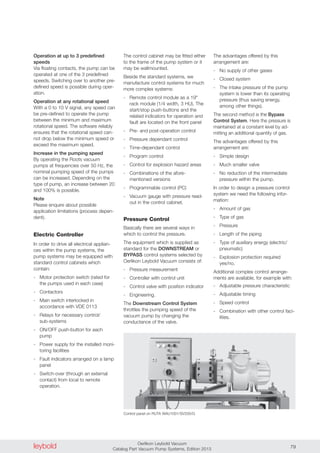 leybold Oerlikon Leybold Vacuum
Catalog Part Vacuum Pump Systems, Edition 2013 79
Operation at up to 3 predefined
speeds
Via floating contacts, the pump can be
operated at one of the 3 predefined
speeds. Switching over to another pre-
defined speed is possible during oper-
ation.
Operation at any rotational speed
With a 0 to 10 V signal, any speed can
be pre-defined to operate the pump
between the minimum and maximum
rotational speed. The software reliably
ensures that the rotational speed can-
not drop below the minimum speed or
exceed the maximum speed.
Increase in the pumping speed
By operating the Roots vacuum
pumps at frequencies over 50 Hz, the
nominal pumping speed of the pumps
can be increased. Depending on the
type of pump, an increase between 20
and 100% is possible.
Note
Please enquire about possible
application limitations (process depen-
dent).
Electric Controller
In order to drive all electrical applian-
ces within the pump systems, the
pump systems may be equipped with
standard control cabinets which
contain:
- Motor protection switch (rated for
the pumps used in each case)
- Contactors
- Main switch interlocked in
accordance with VDE 0113
- Relays for necessary control/
sub-systems
- ON/OFF push-button for each
pump
- Power supply for the installed moni-
toring facilities
- Fault indicators arranged on a lamp
panel
- Switch-over (through an external
contact) from local to remote
operation.
The control cabinet may be fitted either
to the frame of the pump system or it
may be wallmounted.
Beside the standard systems, we
manufacture control systems for much
more complex systems:
- Remote control module as a 19"
rack module (1/4 width, 3 HU). The
start/stop push-buttons and the
related indicators for operation and
fault are located on the front panel
- Pre- and post-operation control
- Pressure dependant control
- Time-dependant control
- Program control
- Control for explosion hazard areas
- Combinations of the afore-
mentioned versions
- Programmable control (PC)
- Vacuum gauge with pressure read-
out in the control cabinet.
Pressure Control
Basically there are several ways in
which to control the pressure.
The equipment which is supplied as
standard for the DOWNSTREAM or
BYPASS control systems selected by
Oerlikon Leybold Vacuum consists of:
- Pressure measurement
- Controller with control unit
- Control valve with position indicator
- Engineering.
The Downstream Control System
throttles the pumping speed of the
vacuum pump by changing the
conductance of the valve.
Control panel on RUTA WAU1001/SV200/G
The advantages offered by this
arrangement are:
- No supply of other gases
- Closed system
- The intake pressure of the pump
system is lower than its operating
pressure (thus saving energy,
among other things).
The second method is the Bypass
Control System. Here the pressure is
maintained at a constant level by ad-
mitting an additional quantity of gas.
The advantages offered by this
arrangement are:
- Simple design
- Much smaller valve
- No reduction of the intermediate
pressure within the pump.
In order to design a pressure control
system we need the following infor-
mation:
- Amount of gas
- Type of gas
- Pressure
- Length of the piping
- Type of auxiliary energy (electric/
pneumatic)
- Explosion protection required
yes/no.
Additional complex control arrange-
ments are available, for example with:
- Adjustable pressure characteristic
- Adjustable timing
- Speed control
- Combination with other control faci-
lities.
 