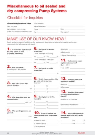 leyboldOerlikon Leybold Vacuum
Catalog Part Vacuum Pump Systems, Edition 201384
Miscellaneous to oil sealed and
dry compressing Pump Systems
To Oerlikon Leybold Vacuum GmbH
Dept. Solutions
Fax: +49 (0)221/347 - 31206
e-Mail: vacuum.solutions@oerlikon.com
From company:
Name/Department:
Phone:
Fax:
Date:
First page of:
1. In what kind of application will
the pump system be used
(e.g. drying, distillation)?
2. Is the process run
❑ continuously ❑ in batches:
3. What is the volume of the
vacuum chamber?
m3
4. What pump-down times are
required/desired?
min3 x h-1
5. What operating pressures are
planned?
mbar
6. How high is the ambient
temperature?
- when installed in the building:
min. °C / max. °C
- when installed out in the open
min. °C / max. °C
7. How high is the intake
temperature?
°C
8. What is the composition of the
gas which is to be pumped.
Designation:
a) b)
c) d)
e) f)
9. Quantity (kg/h or Nm3/h),
traces (%):
a) b)
c) d)
e) f)
10. In case of materials not
commonly listed in the tables please
state:
a) Molecular mass
b) Thermal capacity
c) Vapor pressure
MAKE USE OF OUR KNOW-HOW !
Simply fax the completed checklist to us. Our engineers will design a pump system which exactly matches your
requirements. You will receive an offer shortly.
d) Viscosity
e) Melting point
f) Special characteristics
11. Must explosion hazard
regulations be observed?
❑ yes ❑ no
if yes, which?
12. What kind of electrical
supplies are available?
a) Voltage
b) Frequency
13. What kind of mechanical
connection specifications are
planned?
a) Length of the intake line
b) Diameter of the intake line
14. Which cooling media are
available (water, brine, etc.)? Which
temperature?
min. °C
max. °C
Checklist for Inquiries
 