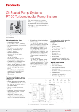 leyboldOerlikon Leybold Vacuum
Catalog Part Vacuum Pump Systems, Edition 201386
Oil Sealed Pump Systems
PT 50 Turbomolecular Pump System
Advantages to the User
- Low ultimate pressure
(< 10-8 mbar (< 0.75 x 10-8 Torr))
- High pumping speed of the backing
pump
- High effective pumping speed
- Compact, small, rugged unit
- Simple to operate
- High level of reliability
- Maintenance-friendly design
- Air cooling
- For use worldwide
- Installation of standard vacuum
components in an open frame
- Rugged table top unit which may
also carry heavy assemblies
- Service friendly assembly for main-
tenance without the need to disas-
semble backing or high vacuum
pump
- The high vacuum pump can be
removed from the pump system
(any installation orientation)
- CE approval
The turbomolecular pump system
consists of the following principal
components:
- Grease lubricated turbomolecular
pump TURBOVAC 50 with ceramic
ball bearings, convection cooling
and splinter guard
- Electronic frequency converter
NT 10
- Dual-stage, oil sealed rotary vane
vacuum pump TRIVAC D 2,5 E
as backing pump
- All required connecting and
sealing components are located
within the pump system assembly
- Either with or without switchbox
- With switchbox
The pumps are switched on and
off via a rotary switch on the front.
Power sockets for accessories
(one measuring instrument and
one power failure venting valve)
are provided. These are con-
nected by means of a power cord
with Schuko plug. Other connec-
tion lines can be specified also for
retrofitting (see Ordering Informa-
tion)
- Without switchbox
The pumps are switched on and
off via switches at the pump, re-
spectively at the frequency conver-
ter. For each component a sepa-
rate earthed mains power outlet
is required.
The pump system can be upgraded
with further components, for
example:
- Switchbox
- Vacuum gauge
- Power failure venting valve
- Air cooling unit
- Adsorption trap
- Exhaust filter
- Rotatable castors
- Venting valve
- Assembly on the intake side with
manifold, valves, gauge heads etc.
Typical Applications
- Spectroscopy
- Tube manufacturing
- Beam guidance systems
- Micro balances
- Sputtering and evaporation systems
- Surface physics
- Laboratory pump systems
- Production of gas Lasers
The turbomolecular pump system
PT 50 is a fully assembled and ready-
to-operate high vacuum pump system
benchtop unit for producing a high and
ultra-high vacuum.
Products
Vacuum gauge (option)
Frequency converter
TRIVAC E backing pump
Turbomolecular pumpb
b
h (ISO-K)
h (CF)
l
Switch box
(option)
l1
1
1
Dimensional drawing for the PT 50 turbomolecular pump system
h h1 b b1 l l1
mm 458 474 430 117.5 420 453
in. 18.03 18.66 16.93 4.63 16.54 17.84
Example: PT 50 with options
(switch box, gauge)
 