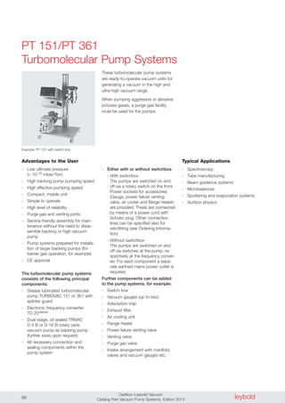 leyboldOerlikon Leybold Vacuum
Catalog Part Vacuum Pump Systems, Edition 201388
PT 151/PT 361
Turbomolecular Pump Systems
Advantages to the User
- Low ultimate pressure
(< 10-10 mbar/Torr)
- High backing pump pumping speed
- High effective pumping speed
- Compact, mobile unit
- Simple to operate
- High level of reliability
- Purge gas and venting ports
- Service friendly assembly for main-
tenance without the need to disas-
semble backing or high vacuum
pump
- Pump systems prepared for installa-
tion of larger backing pumps (for
barrier gas operation, for example)
- CE approval
The turbomolecular pump systems
consists of the following principal
components:
- Grease lubricated turbomolecular
pump TURBOVAC 151 or 361 with
splinter guard
- Electronic frequency converter
TD 20classic
- Dual-stage, oil sealed TRIVAC
D 4 B or D 16 B rotary vane
vacuum pump as backing pump
(further sizes upon request)
- All necessary connection and
sealing components within the
pump system
- Either with or without switchbox
- With switchbox
The pumps are switched on and
off via a rotary switch on the front.
Power sockets for accessories
(Gauge, power failure venting
valve, air cooler and flange heater)
are provided. These are connected
by means of a power cord with
Schuko plug. Other connection
lines can be specified also for
retrofitting (see Ordering Informa-
tion)
- Without switchbox
The pumps are switched on and
off via switches at the pump, re-
spectively at the frequency conver-
ter. For each component a sepa-
rate earthed mains power outlet is
required.
Further components can be added
to the pump systems, for example:
- Switch box
- Vacuum gauges (up to two)
- Adsorption trap
- Exhaust filter
- Air cooling unit
- Flange heater
- Power failure venting valve
- Venting valve
- Purge gas valve
- Intake arrangement with manifold,
valves and vacuum gauges etc.
These turbomolecular pump systems
are ready-to-operate vacuum units for
generating a vacuum in the high and
ultra-high vacuum range.
When pumping aggressive or abrasive
process gases, a purge gas facility
must be used for the pumps.
Typical Applications
- Spectroscopy
- Tube manufacturing
- Beam guidance systems
- Microbalances
- Sputtering and evaporation systems
- Surface physics
Example: PT 151 with switch box
 