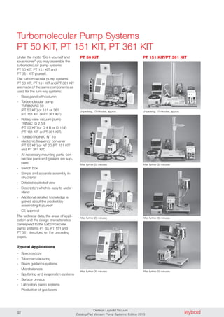 leyboldOerlikon Leybold Vacuum
Catalog Part Vacuum Pump Systems, Edition 201392
Turbomolecular Pump Systems
PT 50 KIT, PT 151 KIT, PT 361 KIT
Unpacking, 15 minutes, approx.
Under the motto “Do-it-yourself and
save money” you may assemble the
turbomolecular pump systems
PT 50 KIT, PT 151 KIT and
PT 361 KIT yourself.
The turbomolecular pump systems
PT 50 KIT, PT 151 KIT and PT 361 KIT
are made of the same components as
used for the turn-key systems:
- Base panel with column
- Turbomolecular pump
TURBOVAC 50
(PT 50 KIT) or 151 or 361
(PT 151 KIT or PT 361 KIT)
- Rotary vane vacuum pump
TRIVAC D 2,5 E
(PT 50 KIT) or D 4 B or D 16 B
(PT 151 KIT or PT 361 KIT)
- TURBOTRONIK NT 10
electronic frequency converter
(PT 50 KIT) or NT 20 (PT 151 KIT
and PT 361 KIT)
- All necessary mounting parts, con-
nection parts and gaskets are sup-
plied
- Switch box
- Simple and accurate assembly in-
structions
- Detailed exploded view
- Description which is easy to under-
stand
- Additional detailed knowledge is
gained about the product by
assembling it yourself
- CE approval
The technical data, the areas of appli-
cation and the design characteristics
correspond to the turbomolecular
pump systems PT 50, PT 151 and
PT 361 described on the preceding
pages.
Typical Applications
- Spectroscopy
- Tube manufacturing
- Beam guidance systems
- Microbalances
- Sputtering and evaporation systems
- Surface physics
- Laboratory pump systems
- Production of gas lasers
Unpacking, 15 minutes, approx.
After further 20 minutes After further 30 minutes
After further 20 minutes After further 30 minutes
After further 30 minutes After further 50 minutes
PT 50 KIT PT 151 KIT/PT 361 KIT
 
