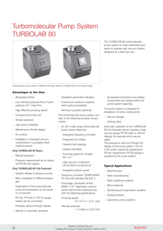 leyboldOerlikon Leybold Vacuum
Catalog Part Vacuum Pump Systems, Edition 201396
Advantages to the User
- Absolutely oil-free
- Low ultimate pressure free of hydro-
carbons (10-7 mbar/Torr)
- High effective pumping speed
- Compact and small unit
- Simple operation
- High level of reliability
- Maintenance-friendly design
- Air cooling
- Installation of standard vacuum
components in a portable sheet
metal enclosure
Only TURBOLAB 80 Basic:
- Manual operation
- Pressure measurement as an option
via ITR 90 with display
Only TURBOLAB 80 Full Featured:
- Graphic display of pressure curves
- Menu navigation in different langua-
ges
- Parameters of the turbomolecular
pump and pressures can be saved
to a computer
- ITR 90, PTR 90 or TTR 91 gauge
heads can be connected
- Pressure readout through display
- Manual or automatic operation
- Operation parameter indication
- Forevacuum pressure measure-
ment optional (possible)
- Venting is possible (optional)
The turbomolecular pump system con-
sists of the following principal compo-
nentes:
- SL 80 H wide range turbomolecular
pump system featuring:
- Integrated frequency converter
- Integrated air cooling
- Ceramic ball bearings
- Grease lubrication
- Pumping speed for nitrogen:
65 l x s-1
- High vacuum connection:
DN 63 ISO-K or DN 63 CF
- Integrated splinter guard
- Frequency converter TURBO.DRIVE
TD 400 with interface RS 232 C
- Dual-stage, absolutely oil-free
DIVAC 0.8 T diaphragm vacuum
pump used as the backing pump
with the following specifications:
Pumping speed:
0.7 m3 x h-1 (0.41 cfm)
Ultimate pressure:
� 3 mbar (� 2.25 Torr)
- All required connection and sealing
components are located within the
pump system assembly
The pump system is prepared for
installation of further components:
- Vacuum gauges
- Venting valve
Automatic operation of the TURBOLAB
80 Full Featured version requires a high
vacuum gauge ITR 90 (with or without
display), for example and a sensor
cable.
The pressure is read out through the
display of the pump system. The 24
V DC power supply for operating an
ITR 90, respectively PTR 90 gauge is
supplied by the pump system.
Typical Applications
- Spectroscopy
- Valve manufacturing
- Beam guidance systems
- Micro balances
- Sputtering and evaporation systems
- Surface physics
- Laboratory pump systems
The TURBOLAB 80 turbomolecular
pump system is a fully assembled and
ready-to-operate high vacuum system
designed as a table top unit.
Turbomolecular pump system TURBOLAB 80 Basic (left) and TURBOLAB 80 Full Featured (right)
Turbomolecular Pump System
TURBOLAB 80
 