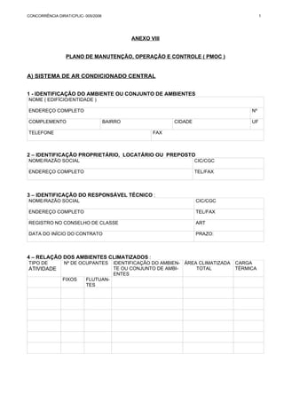 CONCORRÊNCIA DIRAT/CPLIC- 005/2006 1 
ANEXO VIII 
PLANO DE MANUTENÇÃO, OPERAÇÃO E CONTROLE ( PMOC ) 
A) SISTEMA DE AR CONDICIONADO CENTRAL 
1 - IDENTIFICAÇÃO DO AMBIENTE OU CONJUNTO DE AMBIENTES 
NOME ( EDIFÍCIO/ENTIDADE ) 
ENDEREÇO COMPLETO Nº 
COMPLEMENTO BAIRRO CIDADE UF 
TELEFONE FAX 
2 – IDENTIFICAÇÃO PROPRIETÁRIO, LOCATÁRIO OU PREPOSTO 
NOME/RAZÃO SOCIAL CIC/CGC 
ENDEREÇO COMPLETO TEL/FAX 
3 – IDENTIFICAÇÃO DO RESPONSÁVEL TÉCNICO : 
NOME/RAZÃO SOCIAL CIC/CGC 
ENDEREÇO COMPLETO TEL/FAX 
REGISTRO NO CONSELHO DE CLASSE ART 
DATA DO INÍCIO DO CONTRATO PRAZO: 
4 – RELAÇÃO DOS AMBIENTES CLIMATIZADOS : 
TIPO DE 
ATIVIDADE 
Nº DE OCUPANTES IDENTIFICAÇÃO DO AMBIEN-TE 
OU CONJUNTO DE AMBI-ENTES 
ÁREA CLIMATIZADA 
TOTAL 
CARGA 
TÉRMICA 
FIXOS FLUTUAN-TES 
 
