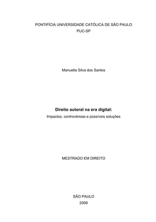 PONTIFÍCIA UNIVERSIDADE CATÓLICA DE SÃO PAULO
PUC-SP
Manuella Silva dos Santos
Direito autoral na era digital:
Impactos, controvérsias e possíveis soluções
MESTRADO EM DIREITO
SÃO PAULO
2008
 