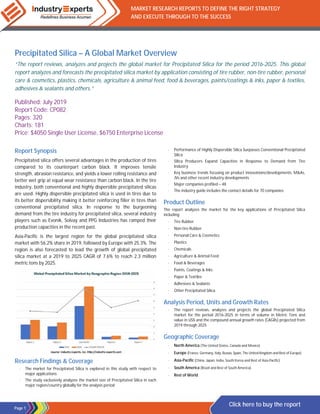 Page 1
MARKET RESEARCH REPORTS TO DEFINE THE RIGHT STRATEGY
AND EXECUTE THROUGH TO THE SUCCESS
Click here to buy the report
Precipitated Silica – A Global Market Overview
“The report reviews, analyzes and projects the global market for Precipitated Silica for the period 2016-2025. This global
report analyzes and forecasts the precipitated silica market by application consisting of tire rubber, non-tire rubber, personal
care & cosmetics, plastics, chemicals, agriculture & animal feed, food & beverages, paints/coatings & inks, paper & textiles,
adhesives & sealants and others.”
Published: July 2019
Report Code: CP082
Pages: 320
Charts: 181
Price: $4050 Single User License, $6750 Enterprise License
Report Synopsis
Precipitated silica offers several advantages in the production of tires
compared to its counterpart carbon black. It improves tensile
strength, abrasion resistance, and yields a lower rolling resistance and
better wet grip at equal wear resistance than carbon black. In the tire
industry, both conventional and highly dispersible precipitated silicas
are used. Highly dispersible precipitated silica is used in tires due to
its better dispersibility making it better reinforcing filler in tires than
conventional precipitated silica. In response to the burgeoning
demand from the tire industry for precipitated silica, several industry
players such as Evonik, Solvay and PPG Industries has ramped their
production capacities in the recent past.
Asia-Pacific is the largest region for the global precipitated silica
market with 56.2% share in 2019, followed by Europe with 25.3%. The
region is also forecasted to lead the growth of global precipitated
silica market at a 2019 to 2025 CAGR of 7.6% to reach 2.3 million
metric tons by 2025.
Research Findings & Coverage
· The market for Precipitated Silica is explored in this study with respect to
major applications
· The study exclusively analyzes the market size of Precipitated Silica in each
major region/country globally for the analysis period
· Performance of Highly Dispersible Silica Surpasses Conventional Precipitated
Silica
· Silica Producers Expand Capacities in Response to Demand from Tire
Industry
· Key business trends focusing on product innovations/developments, M&As,
JVs and other recent industry developments
· Major companies profiled – 48
· The industry guide includes the contact details for 70 companies
Product Outline
The report analyzes the market for the key applications of Precipitated Silica
including:
· Tire Rubber
· Non-tire Rubber
· Personal Care & Cosmetics
· Plastics
· Chemicals
· Agriculture & Animal Feed
· Food & Beverages
· Paints, Coatings & Inks
· Paper & Textiles
· Adhesives & Sealants
· Other Precipitated Silica
Analysis Period, Units and Growth Rates
· The report reviews, analyzes and projects the global Precipitated Silica
market for the period 2016-2025 in terms of volume in Metric Tons and
value in US$ and the compound annual growth rates (CAGRs) projected from
2019 through 2025
Geographic Coverage
· North America (The United States, Canada and Mexico)
· Europe (France, Germany, Italy, Russia, Spain, The United Kingdom and Rest of Europe)
· Asia-Pacific (China, Japan, India, South Korea and Rest of Asia-Pacific)
· South America (Brazil and Rest of South America)
· Rest of World
 