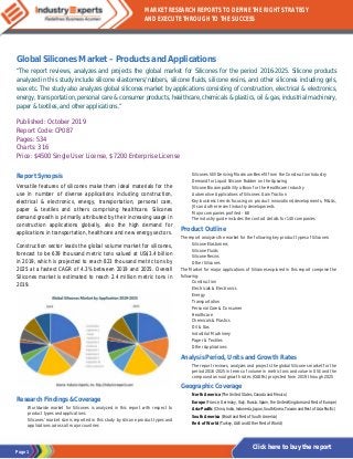 Page 1
MARKET RESEARCH REPORTS TO DEFINE THE RIGHT STRATEGY
AND EXECUTE THROUGH TO THE SUCCESS
Click here to buy the report
Global Silicones Market – Products and Applications
“The report reviews, analyzes and projects the global market for Silicones for the period 2016-2025. Silicone products
analyzed in this study include silicone elastomers/rubbers, silicone fluids, silicone resins, and other silicones including gels,
wax etc. The study also analyzes global silicones market by applications consisting of construction, electrical & electronics,
energy, transportation, personal care & consumer products, healthcare, chemicals & plastics, oil & gas, industrial machinery,
paper & textiles, and other applications.”
Published: October 2019
Report Code: CP087
Pages: 534
Charts: 316
Price: $4500 Single User License, $7200 Enterprise License
Report Synopsis
Versatile features of silicones make them ideal materials for the
use in number of diverse applications including construction,
electrical & electronics, energy, transportation, personal care,
paper & textiles and others comprising healthcare. Silicones
demand growth is primarily attributed by their increasing usage in
construction applications globally, also the high demand for
applications in transportation, healthcare and new energy sectors.
Construction sector leads the global volume market for silicones,
forecast to be 639 thousand metric tons valued at US$3.4 billion
in 2019, which is projected to reach 823 thousand metric tons by
2025 at a fastest CAGR of 4.3% between 2019 and 2025. Overall
Silicones market is estimated to reach 2.4 million metric tons in
2019.
Research Findings &Coverage
· Worldwide market for Silicones is analyzed in this report with respect to
product types and applications
· Silicones’ market size is reported in this study by silicone product types and
applications across all major countries
· Silicones Still Deriving Maximum Benefit from the Construction Industry
· Demand for Liquid Silicone Rubber on the Upswing
· Silicone Biocompatibility a Boon for the Healthcare Industry
· Automotive Applications of Silicones Gain Traction
· Key business trends focusing on product innovations/developments, M&As,
JVs and other recent industry developments
· Major companies profiled – 68
· The industry guide includes the contact details for 140 companies
Product Outline
The report analyzes the market for the following key product types of Silicones:
· Silicone Elastomers
· Silicone Fluids
· Silicone Resins
· Other Silicones
The Market for major applications of Silicones explored in this report comprise the
following:
· Construction
· Electricals & Electronics
· Energy
· Transportation
· Personal Care & Consumer
· Healthcare
· Chemicals & Plastics
· Oil & Gas
· Industrial Machinery
· Paper & Textiles
· Other Applications
Analysis Period, Units and Growth Rates
· The report reviews, analyzes and projects the global Silicones market for the
period 2016-2025 in terms of volume in metric tons and value in US$ and the
compound annual growth rates (CAGRs) projected from 2019 through 2025
Geographic Coverage
· North America (The United States, Canada and Mexico)
· Europe (France, Germany, Italy, Russia, Spain, the United Kingdom and Rest of Europe)
· Asia-Pacific (China, India, Indonesia, Japan, South Korea, Taiwan and Rest of Asia-Pacific)
· South America (Brazil and Rest of South America)
· Rest of World (Turkey, UAE and Other Rest of World)
 