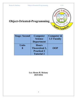 Renas R. Rekany Object-Oriented-Programming L1A
1
Object-Oriented-Programming
Stage: Second Computer
Science
Department
Computer &
I.T Faculty
Units
8
Hours
Theoretical 2,
Practical 2
Tutorial 2
OOP
Lec: Renas R. Rekany
2015/2016
 