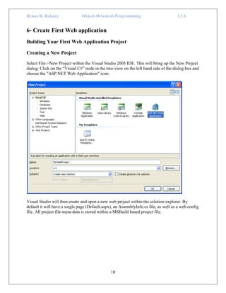 Renas R. Rekany Object-Oriented-Programming L1A
10
6- Create First Web application
Building Your First Web Application Project
Creating a New Project
Select File->New Project within the Visual Studio 2005 IDE. This will bring up the New Project
dialog. Click on the “Visual C#” node in the tree-view on the left hand side of the dialog box and
choose the "ASP.NET Web Application" icon:
Visual Studio will then create and open a new web project within the solution explorer. By
default it will have a single page (Default.aspx), an AssemblyInfo.cs file, as well as a web.config
file. All project file-meta-data is stored within a MSBuild based project file.
 