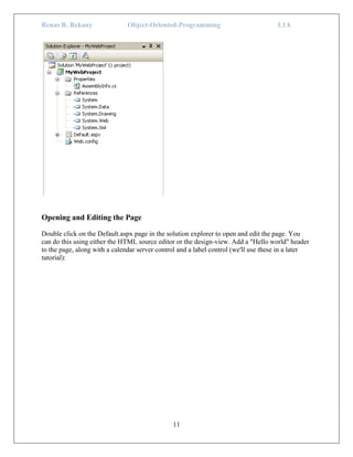 Renas R. Rekany Object-Oriented-Programming L1A
11
Opening and Editing the Page
Double click on the Default.aspx page in the solution explorer to open and edit the page. You
can do this using either the HTML source editor or the design-view. Add a "Hello world" header
to the page, along with a calendar server control and a label control (we'll use these in a later
tutorial):
 