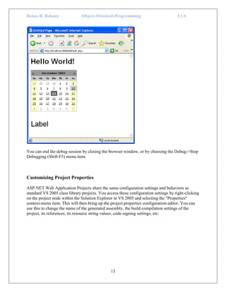 Renas R. Rekany Object-Oriented-Programming L1A
13
You can end the debug session by closing the browser window, or by choosing the Debug->Stop
Debugging (Shift-F5) menu item.
Customizing Project Properties
ASP.NET Web Application Projects share the same configuration settings and behaviors as
standard VS 2005 class library projects. You access these configuration settings by right-clicking
on the project node within the Solution Explorer in VS 2005 and selecting the "Properties"
context-menu item. This will then bring up the project properties configuration editor. You can
use this to change the name of the generated assembly, the build compilation settings of the
project, its references, its resource string values, code-signing settings, etc:
 