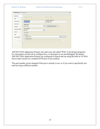 Renas R. Rekany Object-Oriented-Programming L1A
14
ASP.NET Web Application Projects also add a new tab called "Web" to the project properties
list. Developers use this tab to configure how a web project is run and debugged. By default,
ASP.NET Web Application Projects are configured to launch and run using the built-in VS Web
Server (aka Cassini) on a random HTTP port on the machine.
This port number can be changed if this port is already in use, or if you want to specifically test
and run using a different number:
 