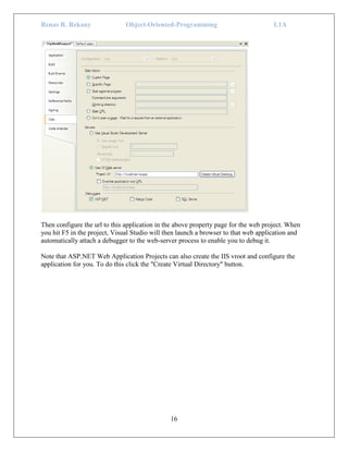 Renas R. Rekany Object-Oriented-Programming L1A
16
Then configure the url to this application in the above property page for the web project. When
you hit F5 in the project, Visual Studio will then launch a browser to that web application and
automatically attach a debugger to the web-server process to enable you to debug it.
Note that ASP.NET Web Application Projects can also create the IIS vroot and configure the
application for you. To do this click the "Create Virtual Directory" button.
 