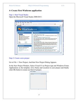 Renas R. Rekany Object-Oriented-Programming L1A
5
4- Create First Winforms application
Step 1: Start Visual Studio
Open the Microsoft Visual Studio 2008/2015.
Step 2: Create a new project
Go to File -> New Project, And then New Project Dialog Appears.
In the New Project Window, Select Visual C# as Project type and Windows Forms
Applications as the template. Give Name and Location to your project and finally
click OK button to create our first C# project.
 