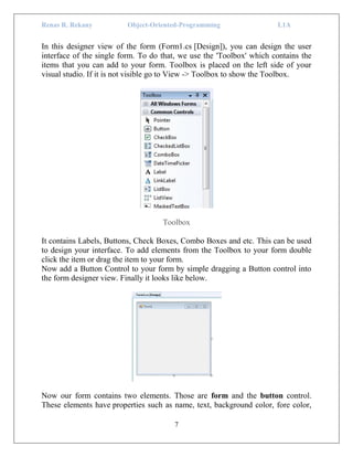 Renas R. Rekany Object-Oriented-Programming L1A
7
In this designer view of the form (Form1.cs [Design]), you can design the user
interface of the single form. To do that, we use the 'Toolbox' which contains the
items that you can add to your form. Toolbox is placed on the left side of your
visual studio. If it is not visible go to View -> Toolbox to show the Toolbox.
Toolbox
It contains Labels, Buttons, Check Boxes, Combo Boxes and etc. This can be used
to design your interface. To add elements from the Toolbox to your form double
click the item or drag the item to your form.
Now add a Button Control to your form by simple dragging a Button control into
the form designer view. Finally it looks like below.
Now our form contains two elements. Those are form and the button control.
These elements have properties such as name, text, background color, fore color,
 