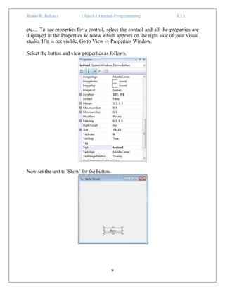 Renas R. Rekany Object-Oriented-Programming L1A
8
etc.... To see properties for a control, select the control and all the properties are
displayed in the Properties Window which appears on the right side of your visual
studio. If it is not visible, Go to View -> Properties Window.
Select the button and view properties as follows.
Now set the text to 'Show' for the button.
 