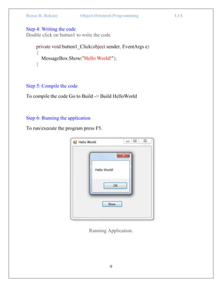 Renas R. Rekany Object-Oriented-Programming L1A
9
Step 4: Writing the code
Double click on buttun1 to write the code
private void button1_Click(object sender, EventArgs e)
{
MessageBox.Show("Hello World!");
}
Step 5: Compile the code
To compile the code Go to Build -> Build HelloWorld
Step 6: Running the application
To run/execute the program press F5.
Running Application.
 