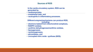 In the cardio-circulatory system, ROS can be
generated by
• cardiomyocytes,
• endothelial cells, and
• neutrophils in inflammatory processes.
Different enzyme/mechanisms can produce ROS,
including
• electrons leaked from mitochondrial complexes,
• NADPH oxidase,
• xanthine dehydrogenase/xanthine oxidase,
• lipoxygenases,
• cyclooxygenases,
• peroxidases, and
• uncoupled nitric oxide synthase (NOS).
Sources of ROS
 