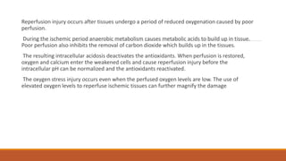 Reperfusion injury occurs after tissues undergo a period of reduced oxygenation caused by poor
perfusion.
During the ischemic period anaerobic metabolism causes metabolic acids to build up in tissue.
Poor perfusion also inhibits the removal of carbon dioxide which builds up in the tissues.
The resulting intracellular acidosis deactivates the antioxidants. When perfusion is restored,
oxygen and calcium enter the weakened cells and cause reperfusion injury before the
intracellular pH can be normalized and the antioxidants reactivated.
The oxygen stress injury occurs even when the perfused oxygen levels are low. The use of
elevated oxygen levels to reperfuse ischemic tissues can further magnify the damage.
 