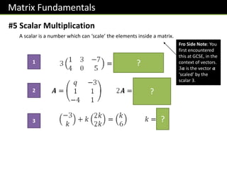 Matrix Fundamentals
#5 Scalar Multiplication
A scalar is a number which can ‘scale’ the elements inside a matrix.
?
?
?
1
2
3
Fro Side Note: You
first encountered
this at GCSE, in the
context of vectors.
3𝒂 is the vector 𝒂
‘scaled’ by the
scalar 3.
 