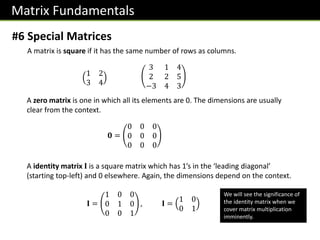 Matrix Fundamentals
#6 Special Matrices
A matrix is square if it has the same number of rows as columns.
1 2
3 4
3 1 4
2 2 5
−3 4 3
A zero matrix is one in which all its elements are 0. The dimensions are usually
clear from the context.
𝟎 =
0 0 0
0 0 0
0 0 0
A identity matrix 𝐈 is a square matrix which has 1’s in the ‘leading diagonal’
(starting top-left) and 0 elsewhere. Again, the dimensions depend on the context.
𝐈 =
1 0 0
0 1 0
0 0 1
, 𝐈 =
1 0
0 1
We will see the significance of
the identity matrix when we
cover matrix multiplication
imminently.
 
